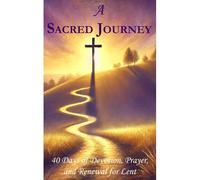 A Sacred Journey: 40 Days Of Devotion, Prayer, And Renewal For Lent: Rediscover Gods Presence And Prepare Your Spirit For Easter
